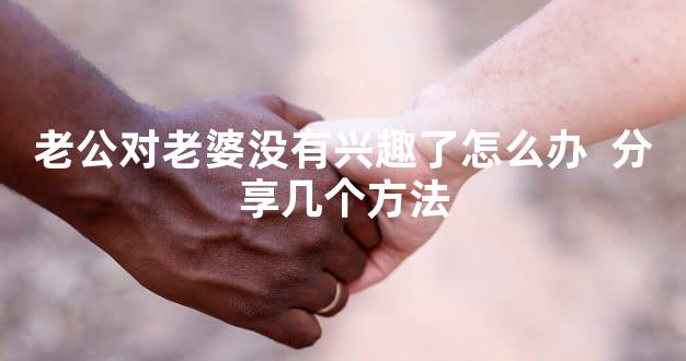 老公对老婆没有兴趣了怎么办  分享几个方法